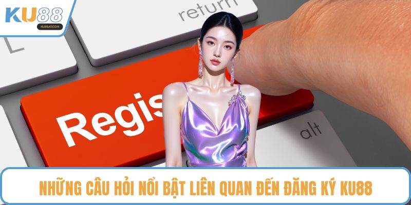 Những câu hỏi nổi bật liên quan đến đăng ký KU88